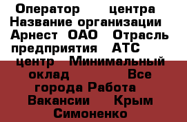 Оператор Call-центра › Название организации ­ Арнест, ОАО › Отрасль предприятия ­ АТС, call-центр › Минимальный оклад ­ 21 000 - Все города Работа » Вакансии   . Крым,Симоненко